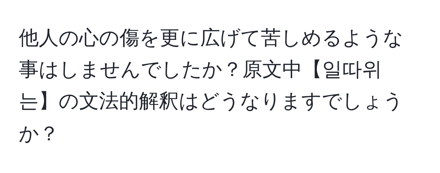 他人の心の傷を更に広げて苦しめるような事はしませんでしたか？原文中【일따위는】の文法的解釈はどうなりますでしょうか？