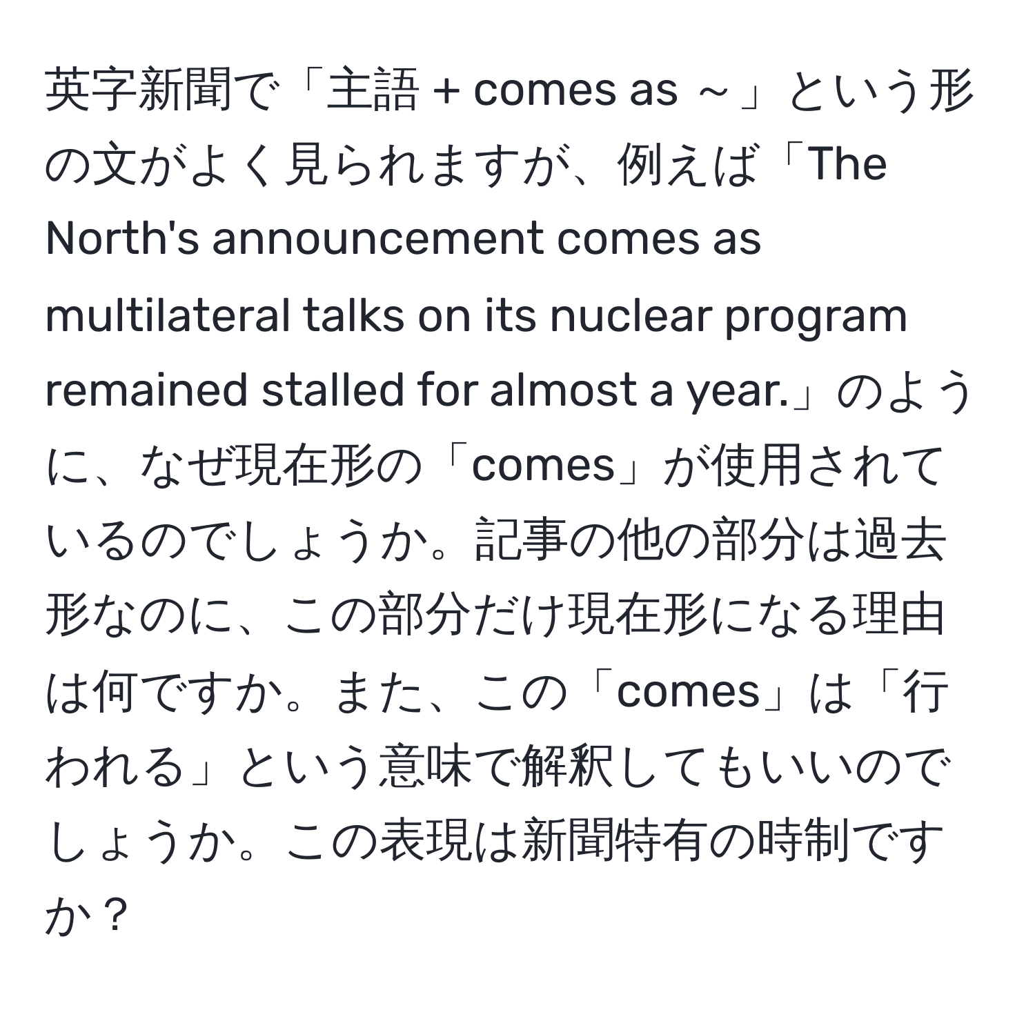 英字新聞で「主語 + comes as ～」という形の文がよく見られますが、例えば「The North's announcement comes as multilateral talks on its nuclear program remained stalled for almost a year.」のように、なぜ現在形の「comes」が使用されているのでしょうか。記事の他の部分は過去形なのに、この部分だけ現在形になる理由は何ですか。また、この「comes」は「行われる」という意味で解釈してもいいのでしょうか。この表現は新聞特有の時制ですか？