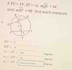 If YU=YV, ST=16, mwidehat QS=34°, 
and mwidehat RT=98° , find each measure.
QU=8
QR=16
msim ST=113 degrees
msim QR=16 degrees
msim XT= type your answer... degrees