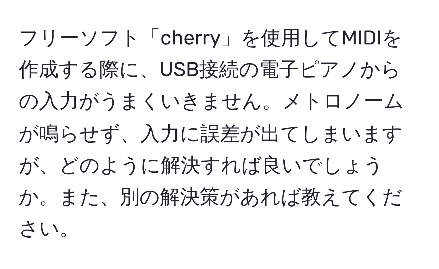 フリーソフト「cherry」を使用してMIDIを作成する際に、USB接続の電子ピアノからの入力がうまくいきません。メトロノームが鳴らせず、入力に誤差が出てしまいますが、どのように解決すれば良いでしょうか。また、別の解決策があれば教えてください。