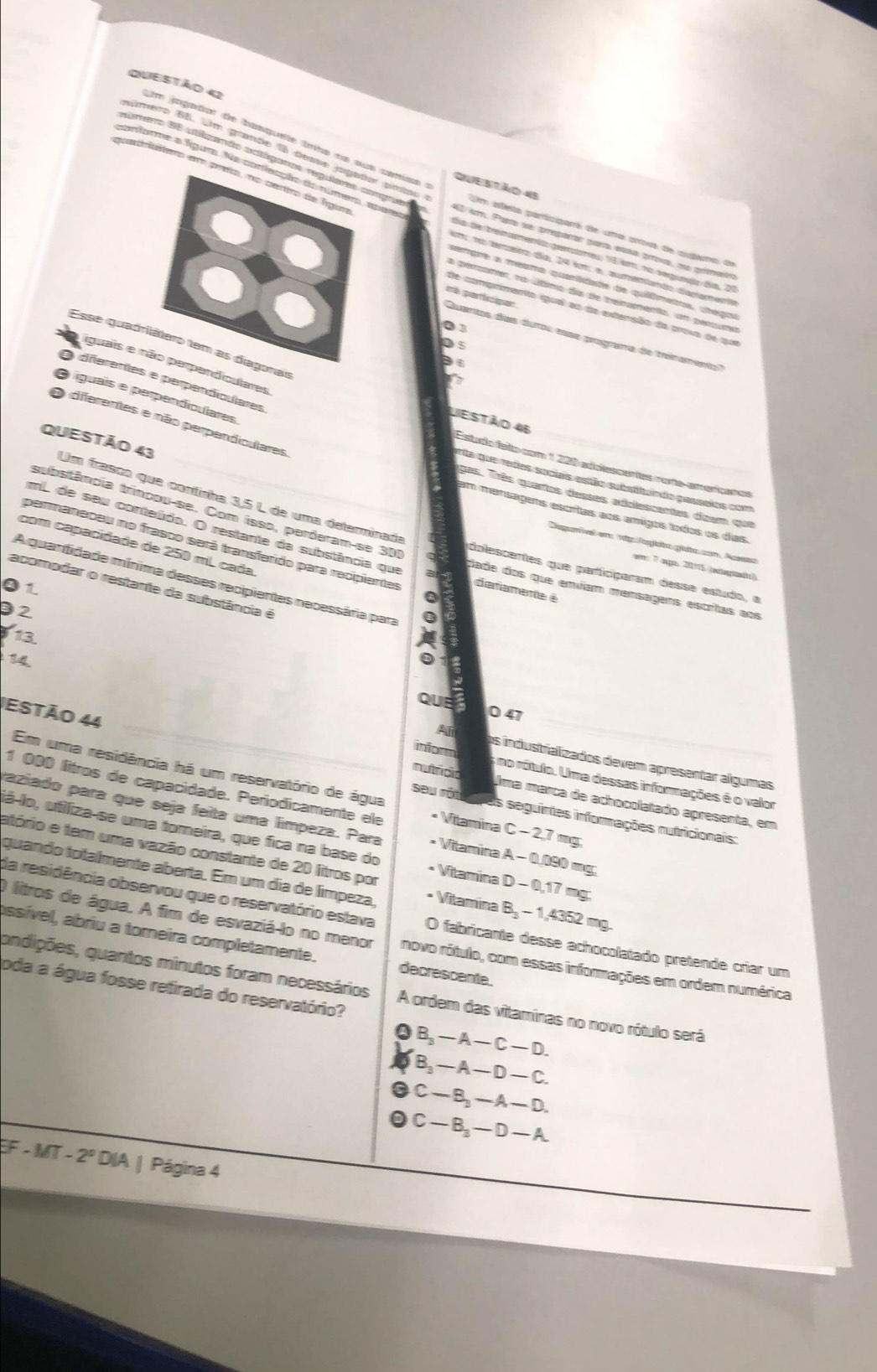 jogador de basquete lnho na sus camíaa  
conforme a fígum. Na confeação do númem epare
quarateo em preto, no dertro de fígua
Qiestão 45
nimero BB. Um grande 1a desse jogado prtps Um attésta participars de uma prova de audama de
rere 96 atigants actégores regutares compuete 4D km. Patra se arrparas guera esa prova, n prometra
Bía de treinamento permeu 15km, no segundo dia, 21
m n terato día 24 km, e, aumenando diagamenta
setpre a mersmo quaridade de quiêmetos, chegos
a perzamer, na útimo da de benamenta, un pertume
de comprmento qual ao de extersão da prova de que
01
ih porticiqen Quartos das duros esse programa de trenamento
Esse quadritátero tem as diagonais
3
iguais e não perpandiculares
O diferentes e perpendiculares
O íguais e perpendiculares
Liestão 46
O diferentes e não perpendiculares
Estudo ísto com 1 200 adblescantas rote ameríçaras
ete que redes socias estão substtuiado posseios com
QUESTÃo 43 Um frasta que cortírha 3,5 L de una delamirada
gas. Três quetos dasses addessentes deam que
substância trincou-se. Com isso, perderam-se 301
em marsagers escrtas aos amigos tados os das.
mL de seu conteúdo. O restante da substância que at
com capacidade de 250 mL cada
Deparíeel em 1p forjota gidta com, Acasso
permaneceu no frasco será transferido para recipientes datamente é
em: 7 ago. 20715 ((eegtüdto))
pplescertes que participaram desse estudo, a
dade dos que enviam mensagens escritas aos
01 acomodar o restante da substância é A quanifidade mínima desses recipientes necessária para 
92
13
14
QUE 0 47
estão 44
Ali os industralizados devem apresentar algumas
Em uma residência há um reservatório de água
inform 5 no rótulo. Uma dessas informações é o valor
mutfcão Uma marça de achocolatado apresenta, em
1 000 litros de capacidade. Periodicamente ele * Vitamina C - 2,7 mg;
seu rôtu aras seguintes informações nutricionais:
paziado para que seja feita uma límpeza. Para * Vitamina A - 0.090 mg;
já-lo, utiliza-se uma tomeira, que fica na base do * Vitamina D - 0,17 mg:
atório e tem uma vazão constante de 20 litros por
quando totalmente aberta. Em um dia de límpeza, • Vitamina B₃ - 1,4352 mg.
da residência observou que o reservatório estava O fabricante desse achocolatado pretende criar um
O litros de água. A fim de esvaziá-lo no menor novo rótulo, com essas informações em ordem numérica
assível, abriu a torneira completamente. decrescente.
pda a água fosse retirada do reservatório?
andições, quantos minutos foram necessários A ordem das vitaminas no novo rótulo será
❹B,—A—C—D.
B, — A — D— C.
● C — B, — A — D.
C — B, — D — A.
EF - MT -2° DIA | Página 4