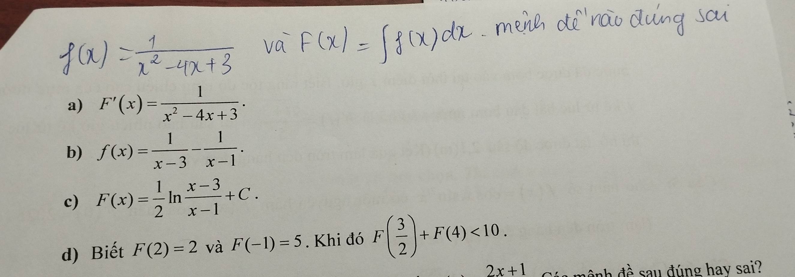 F'(x)= 1/x^2-4x+3 ·
b) f(x)= 1/x-3 - 1/x-1 . 
c) F(x)= 1/2 ln  (x-3)/x-1 +C. 
d) Biết F(2)=2 và F(-1)=5. Khi đó F( 3/2 )+F(4)<10</tex>.
2x+1
đnh đề sau đúng hav sai?