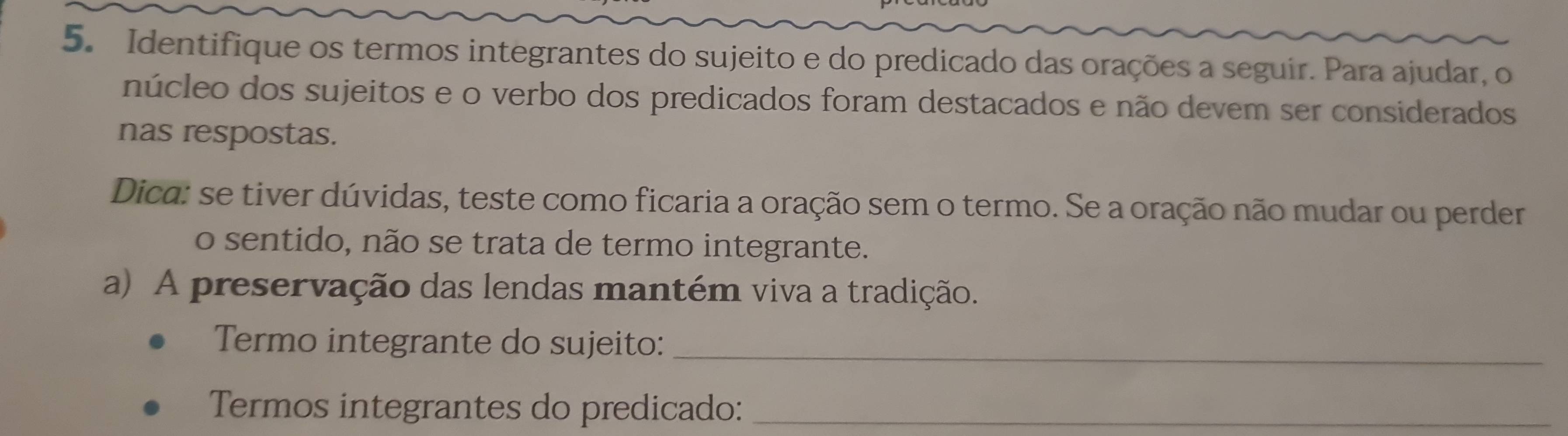 Identifique os termos integrantes do sujeito e do predicado das orações a seguir. Para ajudar, o 
núcleo dos sujeitos e o verbo dos predicados foram destacados e não devem ser considerados 
nas respostas. 
Dica: se tiver dúvidas, teste como ficaria a oração sem o termo. Se a oração não mudar ou perder 
o sentido, não se trata de termo integrante. 
a) A preservação das lendas mantém viva a tradição. 
Termo integrante do sujeito:_ 
Termos integrantes do predicado:_