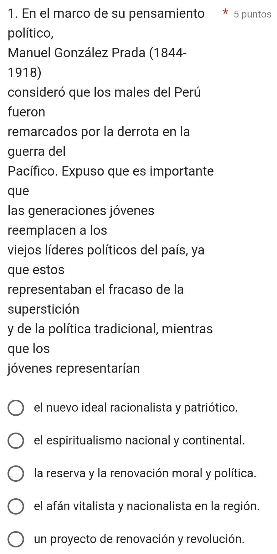 En el marco de su pensamiento 5 puntos
político,
Manuel González Prada (1844-
1918)
consideró que los males del Perú
fueron
remarcados por la derrota en la
guerra del
Pacífico. Expuso que es importante
que
las generaciones jóvenes
reemplacen a los
viejos líderes políticos del país, ya
que estos
representaban el fracaso de la
superstición
y de la política tradicional, mientras
que los
jóvenes representarían
el nuevo ideal racionalista y patriótico.
el espiritualismo nacional y continental.
la reserva y la renovación moral y política.
el afán vitalista y nacionalista en la región.
un proyecto de renovación y revolución.