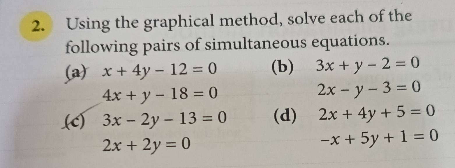 Using the graphical method, solve each of the 
following pairs of simultaneous equations. 
(a) x+4y-12=0
(b) 3x+y-2=0
4x+y-18=0
2x-y-3=0.(c) 3x-2y-13=0
(d) 2x+4y+5=0
2x+2y=0
-x+5y+1=0