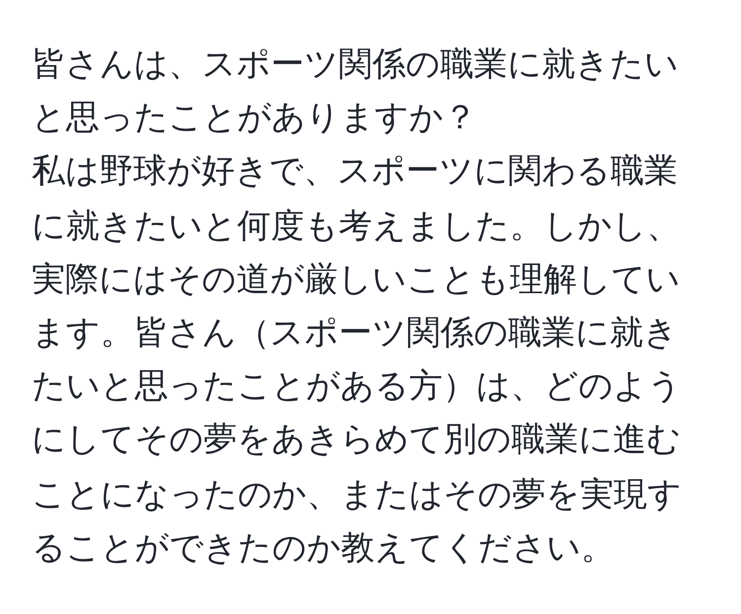 皆さんは、スポーツ関係の職業に就きたいと思ったことがありますか？  
私は野球が好きで、スポーツに関わる職業に就きたいと何度も考えました。しかし、実際にはその道が厳しいことも理解しています。皆さんスポーツ関係の職業に就きたいと思ったことがある方は、どのようにしてその夢をあきらめて別の職業に進むことになったのか、またはその夢を実現することができたのか教えてください。