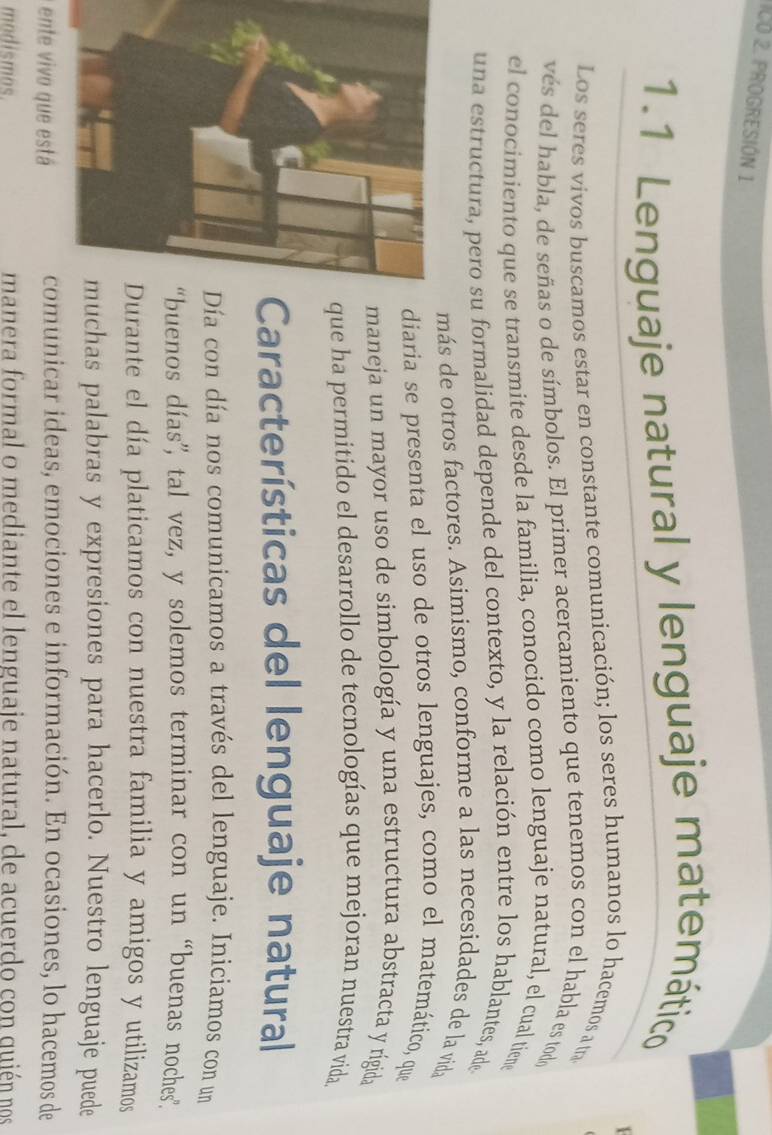 ICÓ 2. PROGRESIÓN 1 
1.1 Lenguaje natural y lenguaje matemático 
Los seres vivos buscamos estar en constante comunicación; los seres humanos lo hacemos a tra 
vés del habla, de señas o de símbolos. El primer acercamiento que tenemos con el habla es todo 
el conocimiento que se transmite desde la familia, conocido como lenguaje natural, el cual tiene 
una estructura, pero su formalidad depende del contexto, y la relación entre los hablantes, ade 
más de otros factores. Asimismo, conforme a las necesidades de la vida 
diaria se presenta el uso de otros lenguajes, como el matemático, que 
maneja un mayor uso de simbología y una estructura abstracta y rígida 
que ha permitido el desarrollo de tecnologías que mejoran nuestra vida 
Características del lenguaje natural 
ía con día nos comunicamos a través del lenguaje. Iniciamos con un 
buenos días”, tal vez, y solemos terminar con un “buenas noches”. 
urante el día platicamos con nuestra familia y amigos y utilizamos 
chas palabras y expresiones para hacerlo. Nuestro lenguaje puede 
ente vivo que está comunicar ideas, emociones e información. En ocasiones, lo hacemos de 
modismos. manera formal o mediante el lenguaje natural, de acuerdo con quién nos