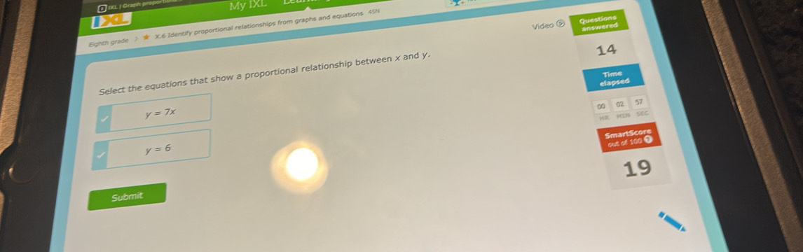 ⑪ IXL | Graph prop
My IXL
Video ⑤ Questions
Eighth grade X.6 Identify proportional relationships from graphs and equations 45N
14
Select the equations that show a proportional relationship between x and y. answered
elapsed Time
00 02 57
y=7x
Hs
SmartScor
out of 100 9
y=6
19
Submit