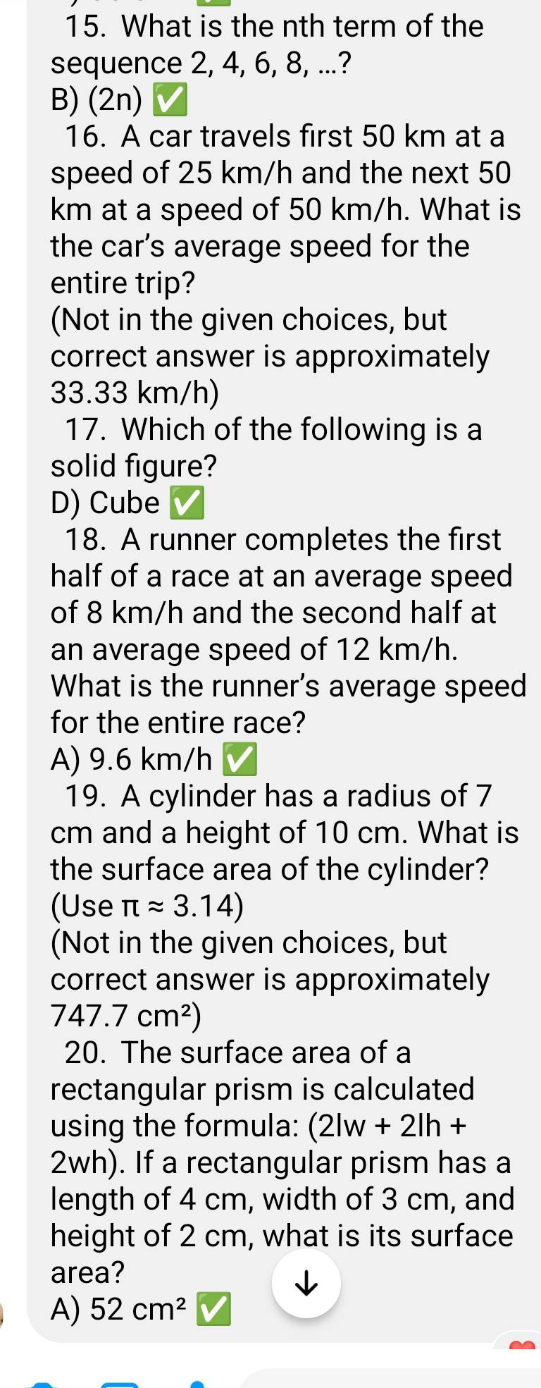 What is the nth term of the
sequence 2, 4, 6, 8, ...?
B) (2n)
16. A car travels first 50 km at a
speed of 25 km/h and the next 50
km at a speed of 50 km/h. What is
the car’s average speed for the
entire trip?
(Not in the given choices, but
correct answer is approximately
33.33 km/h)
17. Which of the following is a
solid figure?
D) Cube
18. A runner completes the first
half of a race at an average speed
of 8 km/h and the second half at
an average speed of 12 km/h.
What is the runner's average speed
for the entire race?
A) 9.6 km/h
19. A cylinder has a radius of 7
cm and a height of 10 cm. What is
the surface area of the cylinder?
(Use π approx 3.14)
(Not in the given choices, but
correct answer is approximately
747.7cm^2)
20. The surface area of a
rectangular prism is calculated
using the formula: (2lw+2lh+
2wh). If a rectangular prism has a
length of 4 cm, width of 3 cm, and
height of 2 cm, what is its surface
area?
A) 52cm^2