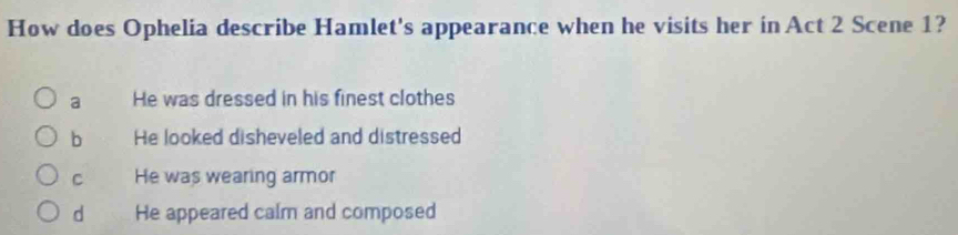 How does Ophelia describe Hamlet's appearance when he visits her in Act 2 Scene 1?
a He was dressed in his finest clothes
b He looked disheveled and distressed
C He was wearing armor
d He appeared calm and composed