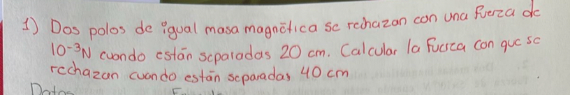 Dos polos de ?qual masa magnifica so rechazon con una fuerza do
10^(-3)N (uondo estan scparadas 20 cm. Calcular la Fucsca con que so 
rcchazan cuondo estan separadas 40 cm
Doto