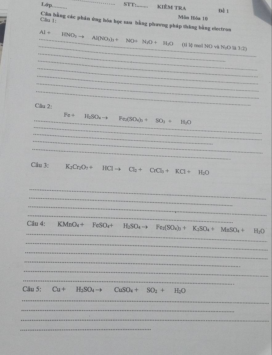 Lớp._ 
_ 
STT:_ kiêm trA Đề 1 
Môn Hóa 10 
Câu 1: 
Cân bằng các phản ứng hóa học sau bằng phương pháp thăng bằng electron
Al+ HNO_3
_ 
_ 
_ Al(NO_3)_3+ NO N_2O+H_2O (tỉ lệ mol NO và N_2O là 3:2) 
_ 
_ 
_ 
_ 
_ 
Câu 2: 
_ 
_ Fe+ H_2SO_4 to Fe_2(SO_4)_3+SO_2+H_2O
_ 
_ 
_ 
Câu 3: K_2Cr_2O_7+HClto Cl_2+CrCl_3+KCl+H_2O
_ 
_ 
_ 
_ 
_ 
Câu 4: KMnO_4+FeSO_4+H_2SO_4to Fe_2(SO_4)_3+K_2SO_4+MnSO_4+ H_2O
_ 
_ 
_ 
_ 
_ 
Câu 5: Cu+H_2SO_4 CuSO_4+SO_2+H_2O
_ 
_ 
_ 
_