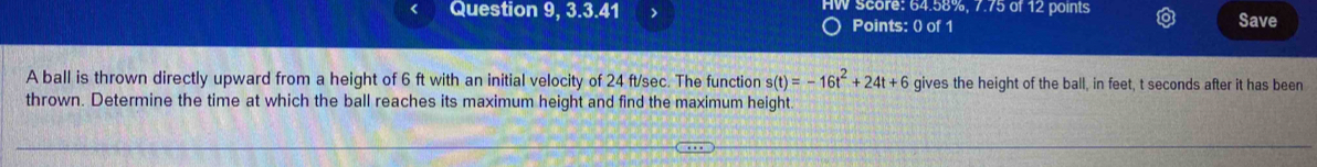 Question 9, 3.3.41 > HW score: 64.58%, 7.75 of 12 points Save 
Points: 0 of 1 
A ball is thrown directly upward from a height of 6 ft with an initial velocity of 24 ft/sec. The function s(t)=-16t^2+24t+6 gives the height of the ball, in feet, t seconds after it has been 
thrown. Determine the time at which the ball reaches its maximum height and find the maximum height.