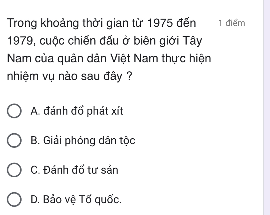 Trong khoảng thời gian từ 1975 đến 1 điểm
1979, cuộc chiến đấu ở biên giới Tây
Nam của quân dân Việt Nam thực hiện
nhiệm vụ nào sau đây ?
A. đánh đổ phát xít
B. Giải phóng dân tộc
C. Đánh đổ tư sản
D. Bảo vệ Tổ quốc.