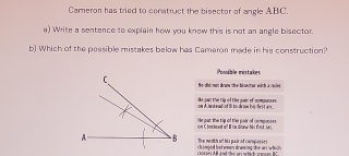 Cameron has tried to construct the bisector of angle ABC.
a) Write a sentence to explain how you know this is not an angle bisector.
b) Which of the passible mistakes below has Cameron made in his construction?
Possible mistakes
He did not druw the blsector with a rulve
on A iestnad of Ill to drow his first an He owl the tip of the pair of compunses
on C knatoed iof I ta draw his fosk 1e). He put the tip of the pair of componses
A B The wedith of his pair of camp
chi mped betweon dranwing the an which t s A l and the ans which arns e B