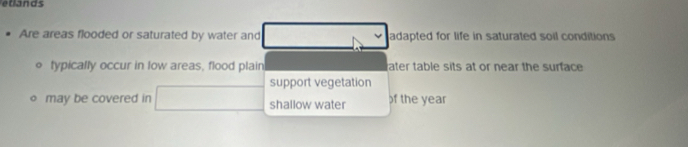 etlands
Are areas flooded or saturated by water and adapted for life in saturated soil conditions
typically occur in low areas, flood plain ater table sits at or near the surface
support vegetation
may be covered in shallow water f the year
