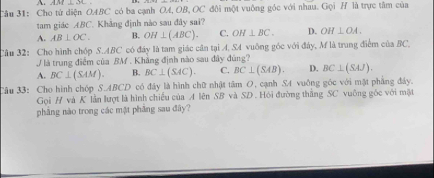 AM⊥ SC
Câu 31: Cho tử diện OABC có ba cạnh OA, OB, OC đôi một vuông góc với nhau. Gọi H là trực tâm của
tam giác ABC. Khẳng định nào sau đây sai?
A. AB⊥ OC. B. OH⊥ (ABC). C. OH⊥ BC. D. OH⊥ OA. 
Câu 32: Cho hình chóp S. ABC có đáy là tam giác cân tại A, S4 vuông góc với đáy, M là trung điểm của BC,
V là trung điểm của BM. Khẳng định nào sau đây đúng?
A. BC⊥ (SAM). B. BC⊥ (SAC). C. BC⊥ (SAB). D. BC⊥ (SAJ). 
Câu 33: Cho hình chóp S. ABCD có đây là hình chữ nhật tâm O, cạnh S4 vuông góc với mặt phẳng đáy.
Gọi H và K lần lượt là hình chiếu của A lên SB và SD . Hỏi đường thắng SC vuông gốc với mặt
phẳng nào trong các mặt phẳng sau đây?