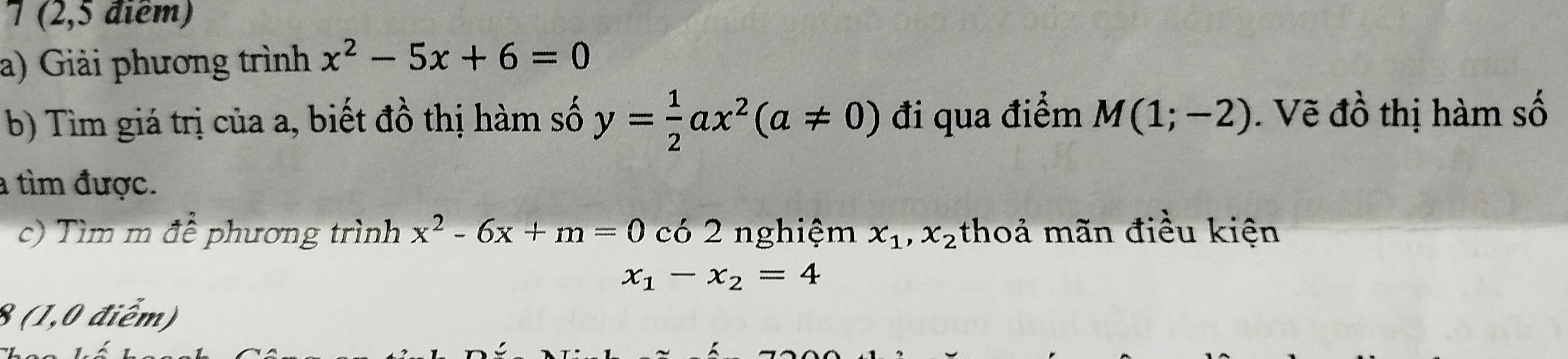 7 (2,5 điểm) 
a) Giải phương trình x^2-5x+6=0
b) Tìm giá trị của a, biết đồ thị hàm số y= 1/2 ax^2(a!= 0) đi qua điểm M(1;-2). Vẽ đồ thị hàm số 
a tìm được. 
c) Tìm m để phương trình x^2-6x+m=0 C 6 2 nghiệm x_1,x_2 thoả mãn điều kiện
x_1-x_2=4
8 (1,0 điểm)