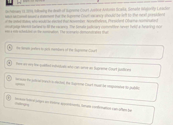 On February 13, 2016, following the death of Supreme Court Justice Antonin Scalia, Senate Majority Leader
Mitch McConnell issued a statement that the Supreme Court vacancy should be left to the next president
of the United States, who would be elected that November. Nonetheless, President Obama nominated
circult judge Merrick Garland to fill the vacancy. The Senate judiciary committee never held a hearing nor
was a vote scheduled on the nomination. The scenario demonstrates that
A the Senate prefers to pick members of the Supreme Court
B there are very few qualified individuals who can serve as Supreme Court justices
C) because the judicial branch is elected, the Supreme Court must be responsive to public
opinion
challenging
D because federal judges are lifetime appointments, Senate confirmation can often be