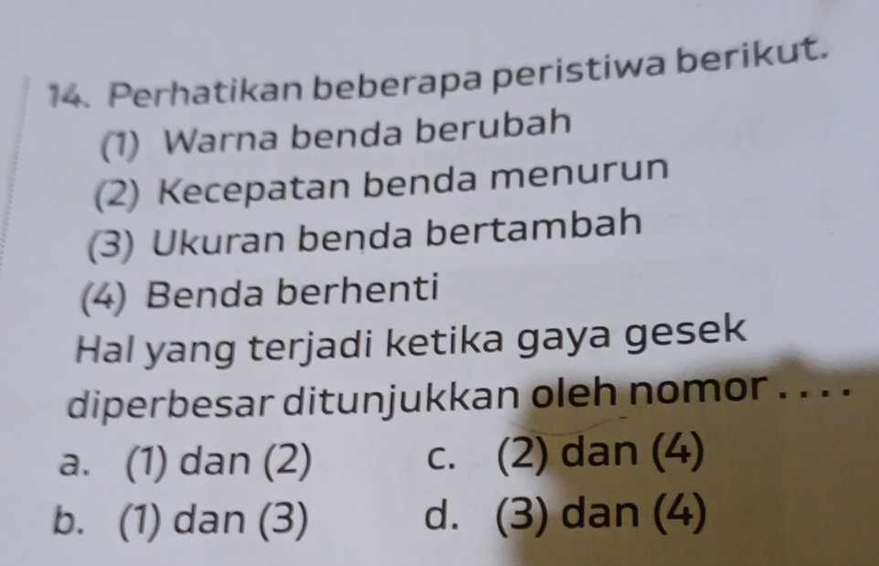 Perhatikan beberapa peristiwa berikut.
(1) Warna benda berubah
(2) Kecepatan benda menurun
(3) Ukuran benda bertambah
(4) Benda berhenti
Hal yang terjadi ketika gaya gesek
diperbesar ditunjukkan oleh nomor . . . .
a. (1) dan (2) c. (2) dan (4)
b. (1) dan (3) d. (3) dan (4)