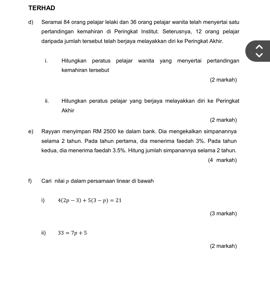 TERHAD 
d) Seramai 84 orang pelajar lelaki dan 36 orang pelajar wanita telah menyertai satu 
pertandingan kemahiran di Peringkat Institut. Seterusnya, 12 orang pelajar 
daripada jumlah tersebut telah berjaya melayakkan diri ke Peringkat Akhir. 
i. Hitungkan peratus pelajar wanita yang menyertai pertandingan 
kemahiran tersebut 
(2 markah) 
ii. Hitungkan peratus pelajar yang berjaya melayakkan diri ke Peringkat 
Akhir 
(2 markah) 
e) Rayyan menyimpan RM 2500 ke dalam bank. Dia mengekalkan simpanannya 
selama 2 tahun. Pada tahun pertama, dia menerima faedah 3%. Pada tahun 
kedua, dia menerima faedah 3.5%. Hitung jumlah simpanannya selama 2 tahun. 
(4 markah) 
f) Cari nilai p dalam persamaan linear di bawah 
i) 4(2p-3)+5(3-p)=21
(3 markah) 
i) 33=7p+5
(2 markah)