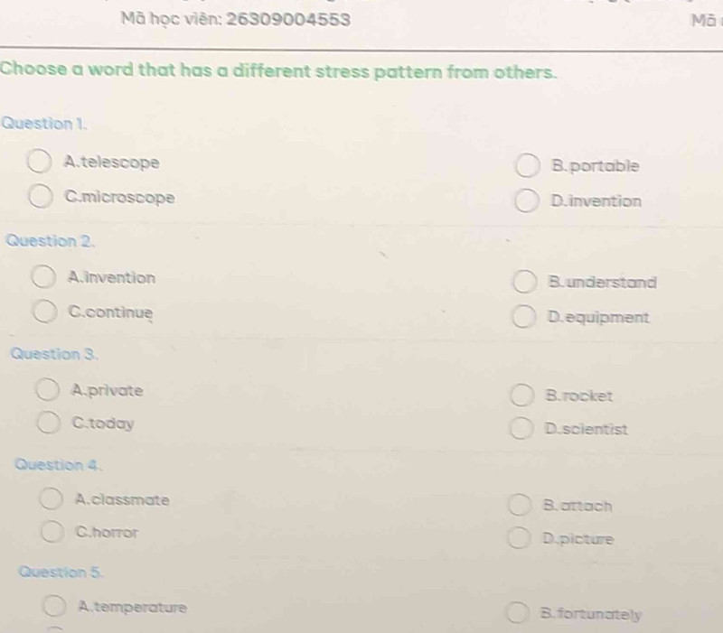 Mã học viên: 26309004553 Mã
Choose a word that has a different stress pattern from others.
Question 1.
A.telescope B. portable
C.microscope D.invention
Question 2.
A.invention B. understand
C.continue D. equipment
Question 3.
A.private B.rocket
C.today D.scientist
Question 4.
A.classmate B.attach
C.horror D.picture
Question 5.
A.temperature B.fortunately