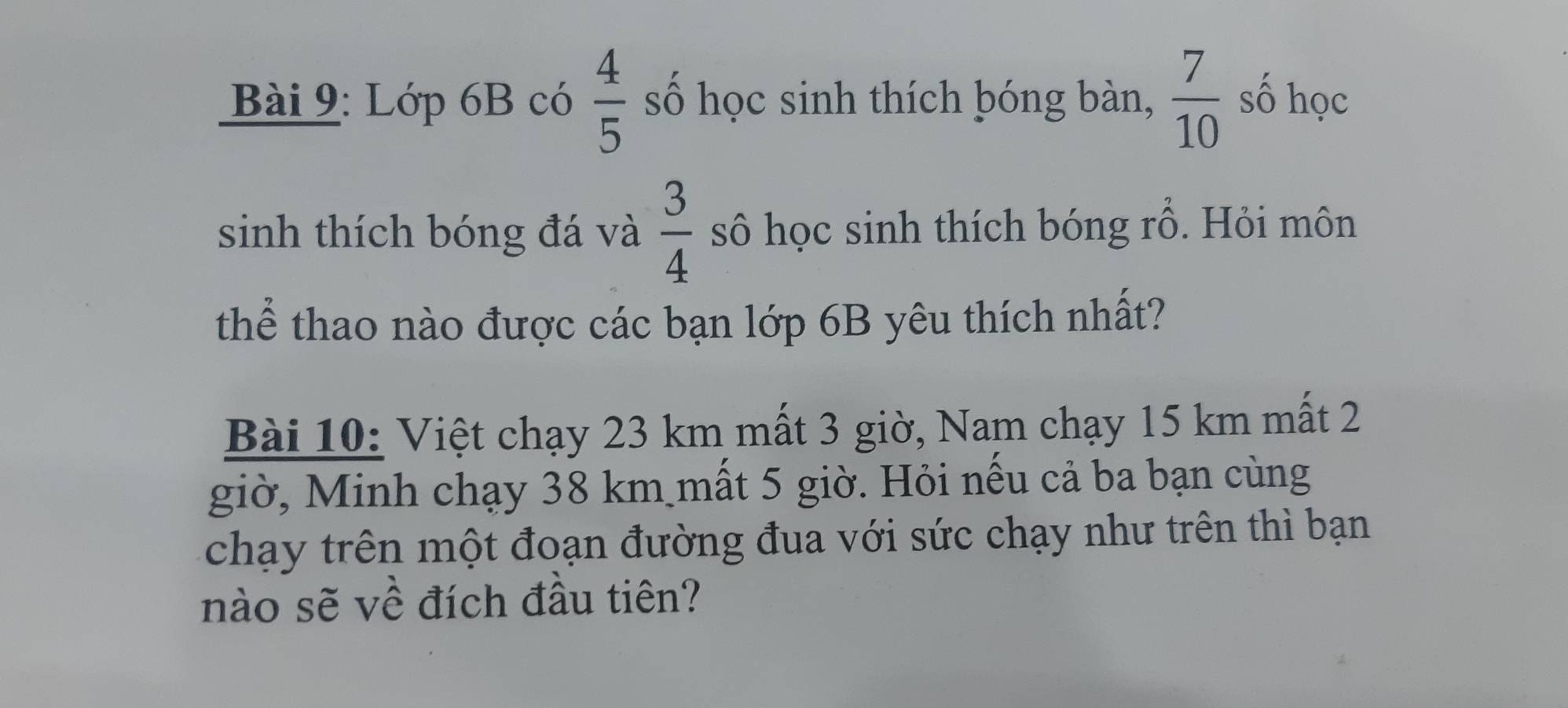 Lớp 6B có  4/5  số học sinh thích bóng bàn,  7/10  số học 
sinh thích bóng đá và  3/4  sô học sinh thích bóng rỗ. Hỏi môn 
thể thao nào được các bạn lớp 6B yêu thích nhất? 
Bài 10: Việt chạy 23 km mất 3 giờ, Nam chạy 15 km mất 2
giờ, Minh chạy 38 km mất 5 giờ. Hỏi nếu cả ba bạn cùng 
chạy trên một đoạn đường đua với sức chạy như trên thì bạn 
nào sẽ về đích đầu tiên?