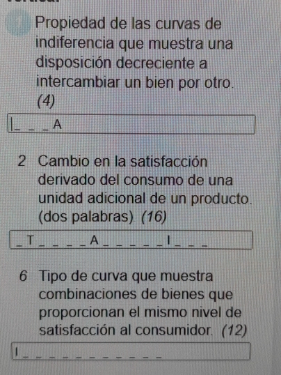 Propiedad de las curvas de 
indiferencia que muestra una 
disposición decreciente a 
intercambiar un bien por otro. 
(4) 
_ 
_A 
2 Cambio en la satisfacción 
derivado del consumo de una 
unidad adicional de un producto. 
(dos palabras) (16) 
_T _A__ 
__ 
6 Tipo de curva que muestra 
combinaciones de bienes que 
proporcionan el mismo nivel de 
satisfacción al consumidor. (12)