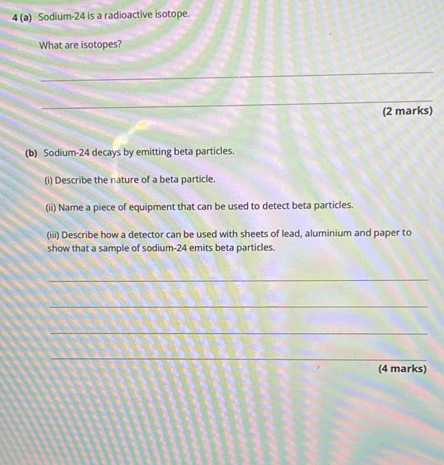4 (a) Sodium- 24 is a radioactive isotope. 
What are isotopes? 
_ 
_ 
(2 marks) 
(b) Sodium- 24 decays by emitting beta particles. 
(i) Describe the nature of a beta particle. 
(ii) Name a piece of equipment that can be used to detect beta particles. 
(iii) Describe how a detector can be used with sheets of lead, aluminium and paper to 
show that a sample of sodium- 24 emits beta particles. 
_ 
_ 
_ 
_ 
(4 marks)