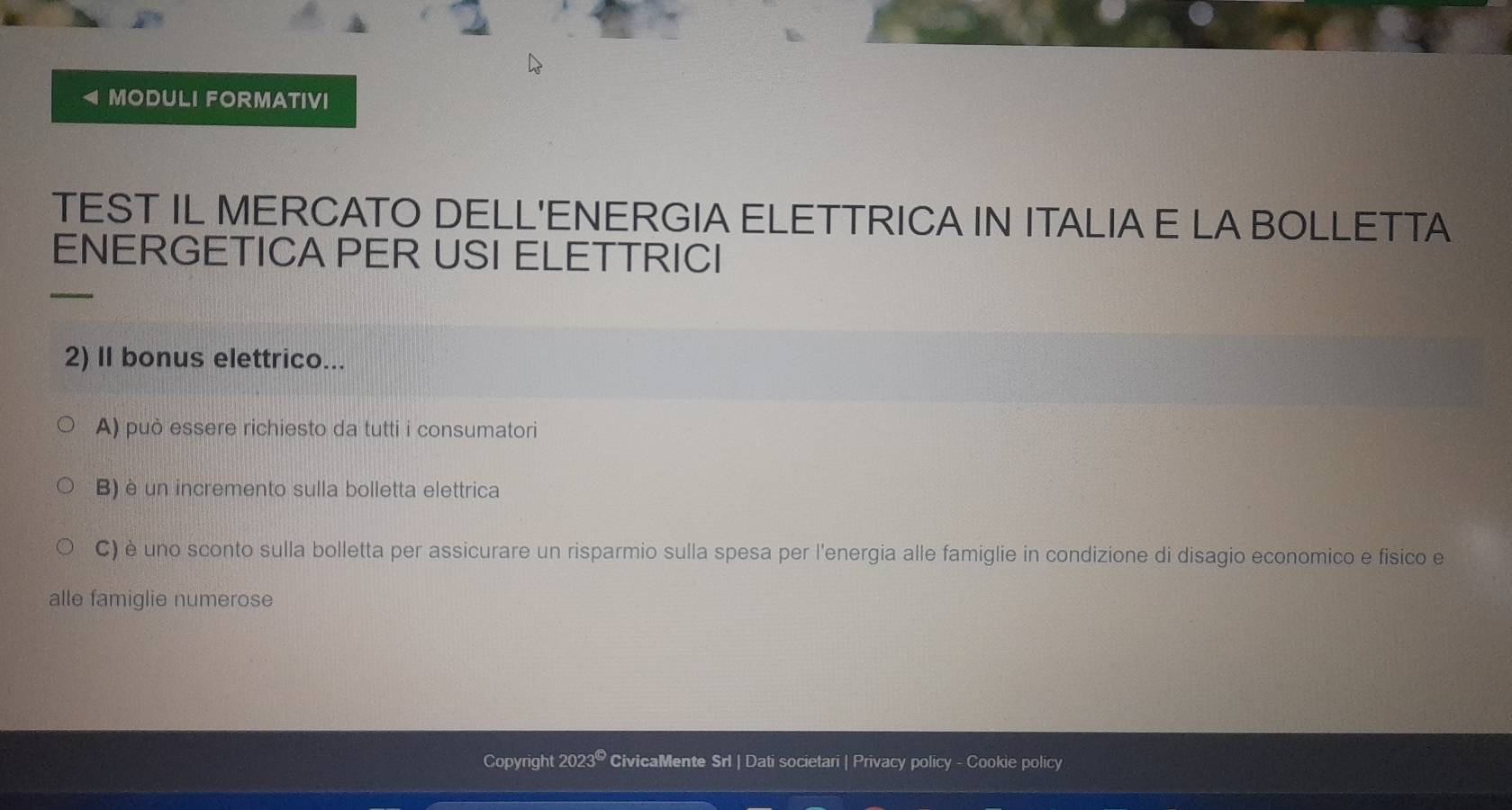 MODULI FORMATIVI 
TEST IL MERCATO DELL'ENERGIA ELETTRICA IN ITALIA E LA BOLLETTA 
ENERGETICA PER USI ELETTRICI 
2) II bonus elettrico... 
A) può essere richiesto da tutti i consumatori 
B) è un incremento sulla bolletta elettrica 
C) è uno sconto sulla bolletta per assicurare un risparmio sulla spesa per l'energia alle famiglie in condizione di disagio economico e fisico e 
alle famiglie numerose 
Copyright 20239 CivicaMente Srl | Dati societari | Privacy policy - Cookie policy