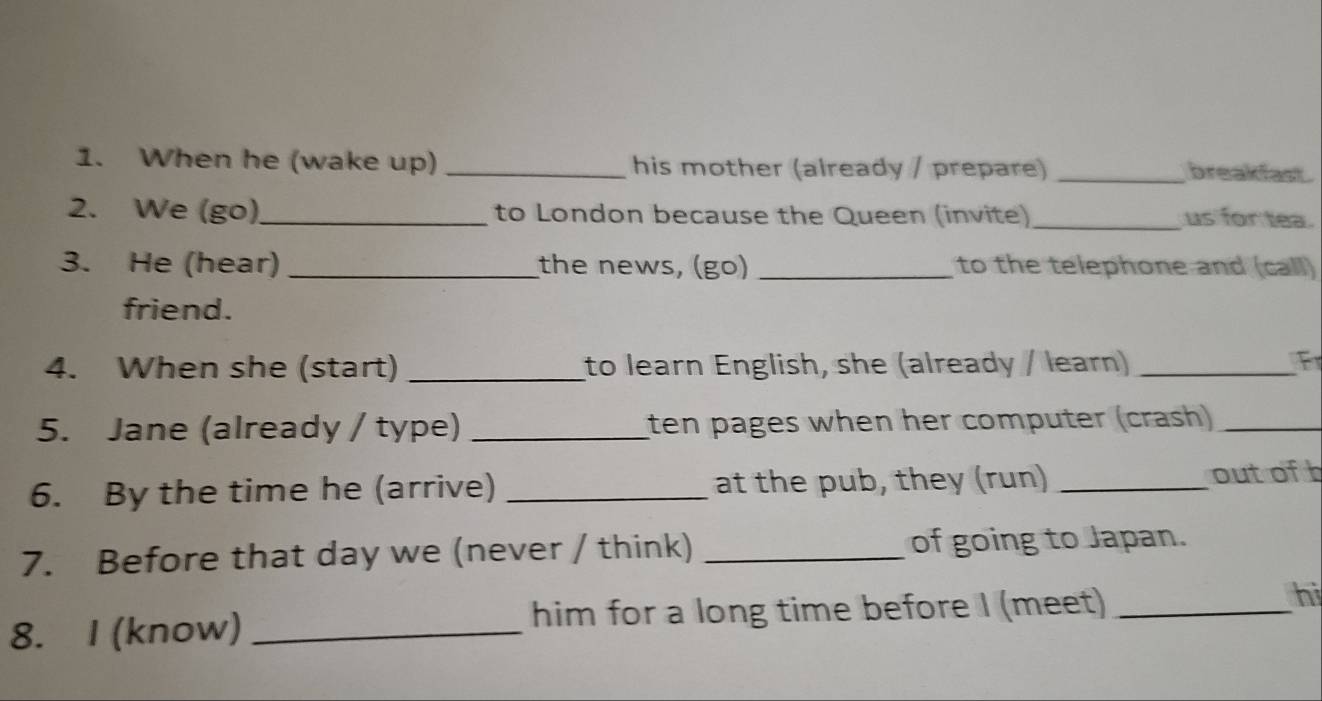 When he (wake up) _his mother (already / prepare) _breakfast . 
2. We (go)_ to London because the Queen (invite)_ us for tea. 
3. He (hear) _the news, (go) _to the telephone and (call) 
friend. 
4. When she (start) _to learn English, she (already / learn) _Fr 
5. Jane (already / type) _ten pages when her computer (crash)_ 
6. By the time he (arrive) _at the pub, they (run) _outofb 
7. Before that day we (never / think) _of going to Japan. 
8. I (know) _him for a long time before I (meet)_ 
hi