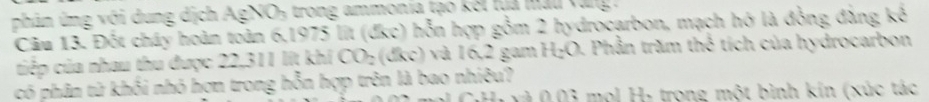 phân ứng với dung dịch AgNO₃ trong ammonia tạo kết lựa màu vang . 
Câu 13. Đốt cháy hoàn toàn 6.1975 lit (đkc) hỗn hợp gồm 2 hydrocarbon, mạch hó là đồng đàng kế 
tiếp của nhau thu được 22,311 lit khi CO_2 (đkc) và 16,2 gam H_2O. Phần trăm thể tích của hydrocarbon 
có phân tử khối nhó hơn trong hỗn hợp trên là bao nhiêu? CH yì 0.03 mol H: trong một bình kín (xúc tác