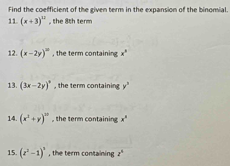 Find the coefficient of the given term in the expansion of the binomial. 
11. (x+3)^12 , the 8th term 
12. (x-2y)^10 , the term containing x^8
13. (3x-2y)^9 , the term containing y^3
14. (x^2+y)^10 , the term containing x^8
15. (z^2-1)^5 , the term containing z^6