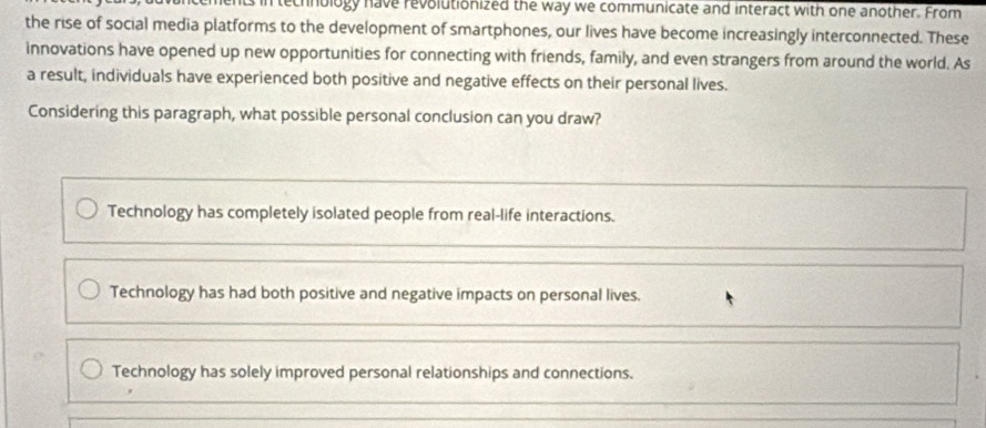 rtechnology have revolutionized the way we communicate and interact with one another. From
the rise of social media platforms to the development of smartphones, our lives have become increasingly interconnected. These
innovations have opened up new opportunities for connecting with friends, family, and even strangers from around the world. As
a result, individuals have experienced both positive and negative effects on their personal lives.
Considering this paragraph, what possible personal conclusion can you draw?
Technology has completely isolated people from real-life interactions.
Technology has had both positive and negative impacts on personal lives.
Technology has solely improved personal relationships and connections.