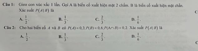 Gieo con xúc xắc 1 lần. Gọi A là biến cố xuất hiện mặt 2 chấm. B là biển cố xuất hiện mặt chẵn.
Xác suất P(A|B) là
C
A.  1/2 . B.  1/3 . C.  2/3 . D.  1/6 . 
Câu 2: Cho hai biến cố A và B có P(A)=0,3; P(B)=0,6; P(A∩ B)=0,2 :. Xác suất P(A|B) là
A.  1/2 . B.  1/3 . C.  2/3 . D.  1/6 .
C