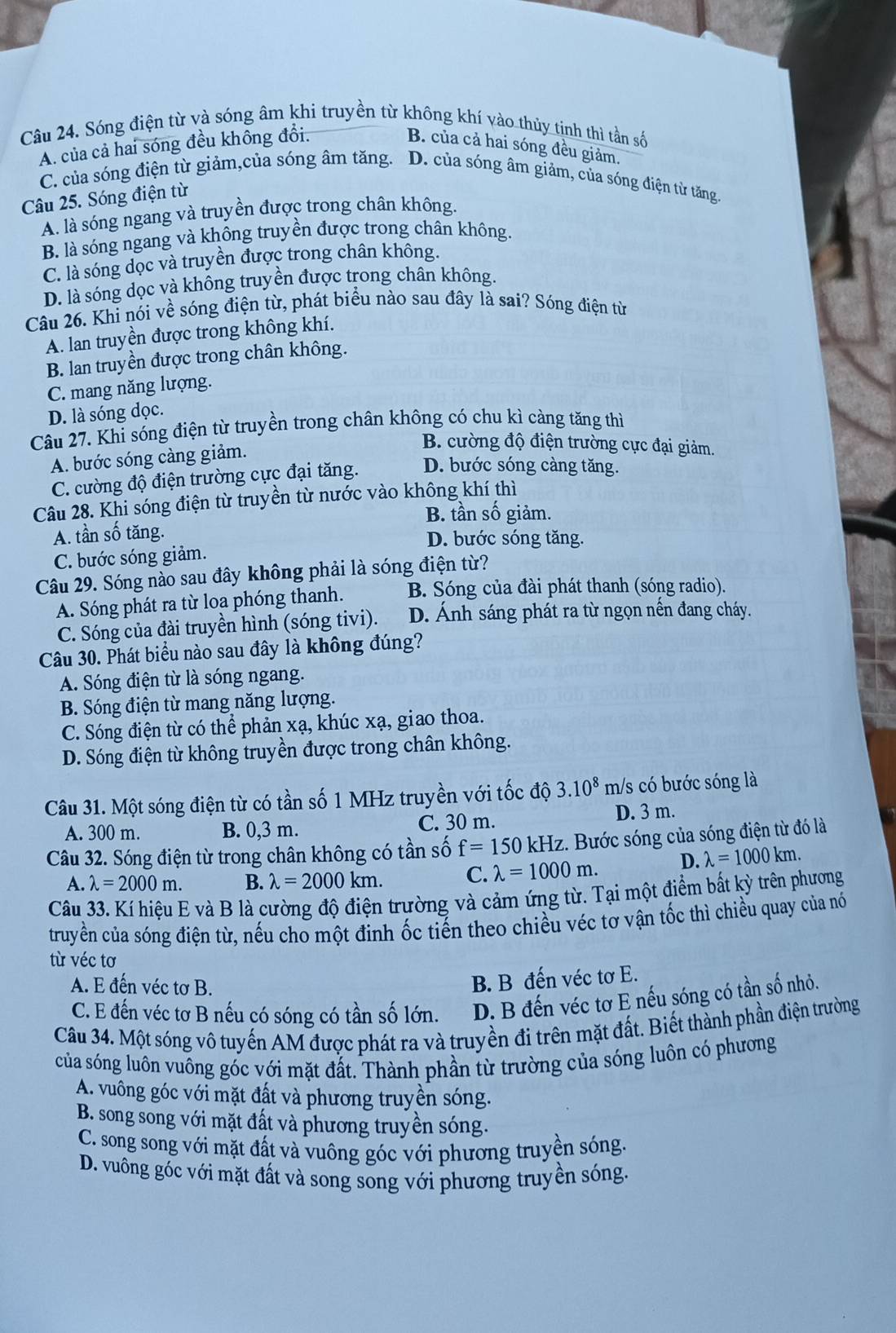 Sóng điện từ và sóng âm khi truyền từ không khí vào thủy tịnh thì tần số
A. của cả hai sóng đều không đổi. B. của cả hai sóng đều giảm.
C. của sóng điện từ giảm,của sóng âm tăng. D. của sóng âm giảm, của sóng điện từ tăng.
Câu 25. Sóng điện từ
A. là sóng ngang và truyền được trong chân không.
B. là sóng ngang và không truyền được trong chân không.
C. là sóng dọc và truyền được trong chân không.
D. là sóng dọc và không truyền được trong chân không.
Câu 26. Khỉ nói về sóng điện từ, phát biểu nào sau đây là sai? Sóng điện từ
A. lan truyền được trong không khí.
B. lan truyền được trong chân không.
C. mang năng lượng.
D. là sóng dọc.
Câu 27. Khi sóng điện từ truyền trong chân không có chu kì càng tăng thì
A. bước sóng càng giảm.
B. cường độ điện trường cực đại giảm.
C. cường độ điện trường cực đại tăng. D. bước sóng càng tăng.
Câu 28. Khi sóng điện từ truyền từ nước vào không khí thì
B. tần số giảm.
A. tần số tăng. D. bước sóng tăng.
C. bước sóng giảm.
Câu 29. Sóng nào sau đây không phải là sóng điện từ?
A. Sóng phát ra từ loa phóng thanh. B. Sóng của đài phát thanh (sóng radio).
C. Sóng của đài truyền hình (sóng tivi). D. Ánh sáng phát ra từ ngọn nến đang cháy.
Câu 30. Phát biểu nào sau đây là không đúng?
A. Sóng điện từ là sóng ngang.
B. Sóng điện từ mang năng lượng.
C. Sóng điện từ có thể phản xạ, khúc xạ, giao thoa.
D. Sóng điện từ không truyền được trong chân không.
Câu 31. Một sóng điện từ có tần số 1 MHz truyền với tốc độ 3.10^8 I m/s có bước sóng là
A. 300 m. B. 0,3 m. C. 30 m. D. 3 m.
Câu 32. Sóng điện từ trong chân không có tần số f=150kHz. Bước sóng của sóng điện từ đó là
A. lambda =2000m. B. lambda =2000km. C. lambda =1000m. D. lambda =1000km.
Câu 33. Kí hiệu E và B là cường độ điện trường và cảm ứng từ. Tại một điểm bất kỳ trên phương
truyền của sóng điện từ, nếu cho một đinh ốc tiến theo chiều véc tơ vận tốc thì chiều quay của nó
từ véc tơ
A. E đến véc tơ B.
B. B đến véc tơ E.
C. E đến véc tơ B nếu có sóng có tần số lớn. D. B đến véc tơ E nếu sóng có tần số nhỏ.
Câu 34. Một sóng vô tuyến AM được phát ra và truyền đi trên mặt đất. Biết thành phần điện trường
sủa sóng luôn vuông góc với mặt đất. Thành phần từ trường của sóng luôn có phương
A. vuông góc với mặt đất và phương truyền sóng.
B. song song với mặt đất và phương truyền sóng.
C. song song với mặt đất và vuông góc với phương truyền sóng.
D. vuông góc với mặt đất và song song với phương truyền sóng.