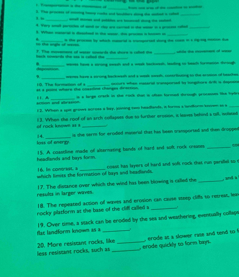 wng w the gapst
1. Transportition is the movement of _from one area of de cosstline to snother.
2. The process of moving hessy rocks and boulders slong the seatied is catled_
B. 4es _, small scones and pebibles are bounced along the seabed.
4. Very smell perticles of sand or day are carried in the waser in a process called_
5. When musterial is dissoled in the water, this process is known is_
6._ is the process by which material is transported along the coast in a zig-tag motion due
to the angle of waves.
7. The movement of water towards the shore is called the _, while the movement of witer 
back cowards the sea is called the 
_
8. _waves have a strong swash and a weak backwash, leading to beach formation through
deposition.
9. _waves have a strong backwash and a weak swash, contributing to the erosion of beaches.
10. The formation of s _occurs when material transported by longshore drift is deposite
at a point where the coastline changes direction,
11. A _is a large crack in the rock that is often formed through processes like hydra
action and abrasion.
12. When a spit grows across a bay, joining two headlands, it forms a landform known as a_
13. When the roof of an arch collapses due to further erosion, it leaves behind a tall, isolated
of rock known as a_
14. _is the term for eroded material that has been transported and then dropped
loss of energy.
15. A coastline made of alternating bands of hard and soft rock creates _CO
headlands and bays form.
16. In contrast, a _coast has layers of hard and soft rock that run parallel to t
which limits the formation of bays and headlands.
17. The distance over which the wind has been blowing is called the _, and a
results in larger waves.
18. The repeated action of waves and erosion can cause steep cliffs to retreat, leav
rocky platform at the base of the cliff called a _.
19. Over time, a stack can be eroded by the sea and weathering, eventually collaps
flat landform known as a .
20. More resistant rocks, like _, erode at a slower rate and tend to f
less resistant rocks, such as _, erode quickly to form bays.