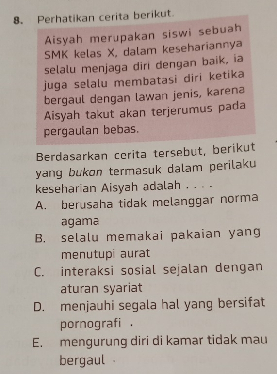 Perhatikan cerita berikut.
Aisyah merupakan siswi sebuah
SMK kelas X, dalam kesehariannya
selalu menjaga diri dengan baik, ia
juga selalu membatasi diri ketika
bergaul dengan lawan jenis, karena
Aisyah takut akan terjerumus pada
pergaulan bebas.
Berdasarkan cerita tersebut, berikut
yang bukɑn termasuk dalam perilaku
keseharian Aisyah adalah . . . .
A. berusaha tidak melanggar norma
agama
B. selalu memakai pakaian yang
menutupi aurat
C. interaksi sosial sejalan dengan
aturan syariat
D. menjauhi segala hal yang bersifat
pornografi .
E. mengurung diri di kamar tidak mau
bergaul .