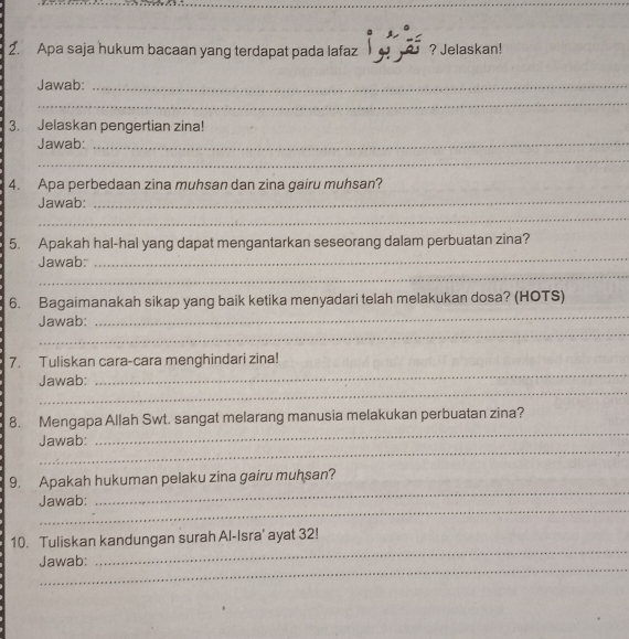 Apa saja hukum bacaan yang terdapat pada lafaz ? Jelaskan! 
Jawab:_ 
_ 
3. Jelaskan pengertian zina! 
Jawab: 
_ 
_ 
4. Apa perbedaan zina muhsan dan zina gairu muhsan? 
Jawab: 
_ 
_ 
_ 
5. Apakah hal-hal yang dapat mengantarkan seseorang dalam perbuatan zina? 
_ 
Jawab: 
6. Bagaimanakah sikap yang baik ketika menyadari telah melakukan dosa? (HOTS) 
_ 
Jawab: 
_ 
7. Tuliskan cara-cara menghindari zina! 
_ 
Jawab: 
_ 
8. Mengapa Allah Swt. sangat melarang manusia melakukan perbuatan zina? 
_ 
Jawab: 
_ 
9. Apakah hukuman pelaku zina gairu muhsan? 
_ 
Jawab: 
_ 
_ 
10. Tuliskan kandungan surah Al-Isra' ayat 32! 
_ 
Jawab: