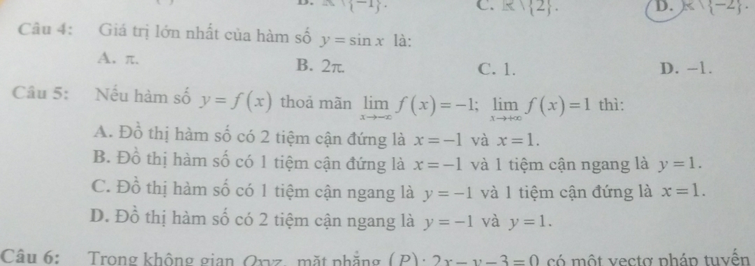 M(-1).
C. R∩  2. D. k) -2. 
Câu 4: Giá trị lớn nhất của hàm số y=sin x là:
A. π. B. 2π. C. 1. D. -1.
Câu 5: Nếu hàm số y=f(x) thoả màn limlimits _xto -∈fty f(x)=-1; limlimits _xto +∈fty f(x)=1 thì:
A. Đồ thị hàm số có 2 tiệm cận đứng là x=-1 và x=1.
B. Đồ thị hàm số có 1 tiệm cận đứng là x=-1 và 1 tiệm cận ngang là y=1.
C. Đồ thị hàm số có 1 tiệm cận ngang là y=-1 và 1 tiệm cận đứng là x=1.
D. Đồ thị hàm số có 2 tiệm cận ngang là y=-1 và y=1. 
Câu 6: Trong không gian Oxvz, mặt phẳng (P)· 2x-y-3=0 có một vectơ pháp tuvển