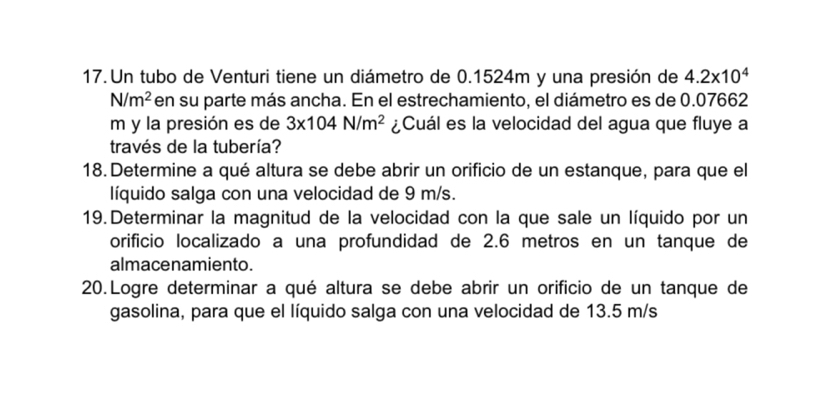 Un tubo de Venturi tiene un diámetro de 0.1524m y una presión de 4.2* 10^4
N/m^2 en su parte más ancha. En el estrechamiento, el diámetro es de 0.07662
m y la presión es de 3* 104N/m^2 ¿Cuál es la velocidad del agua que fluye a 
través de la tubería? 
18. Determine a qué altura se debe abrir un orificio de un estanque, para que el 
líquido salga con una velocidad de 9 m/s. 
19.Determinar la magnitud de la velocidad con la que sale un líquido por un 
orificio localizado a una profundidad de 2.6 metros en un tanque de 
almacenamiento. 
20.Logre determinar a qué altura se debe abrir un orificio de un tanque de 
gasolina, para que el líquido salga con una velocidad de 13.5 m/s