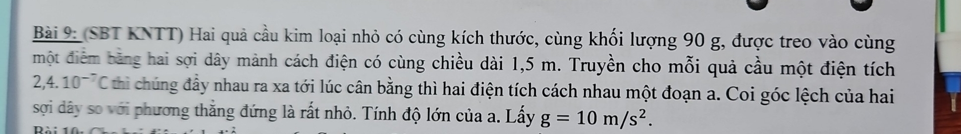 (SBT KNTT) Hai quả cầu kim loại nhỏ có cùng kích thước, cùng khối lượng 90 g, được treo vào cùng 
một điểm bằng hai sợi dây mảnh cách điện có cùng chiều dài 1,5 m. Truyền cho mỗi quả cầu một điện tích
2,4.10^(-7)C thi chúng đầy nhau ra xa tới lúc cân bằng thì hai điện tích cách nhau một đoạn a. Coi góc lệch của hai 
sợi dây so với phương thắng đứng là rất nhỏ. Tính độ lớn của a. Lấy g=10m/s^2.