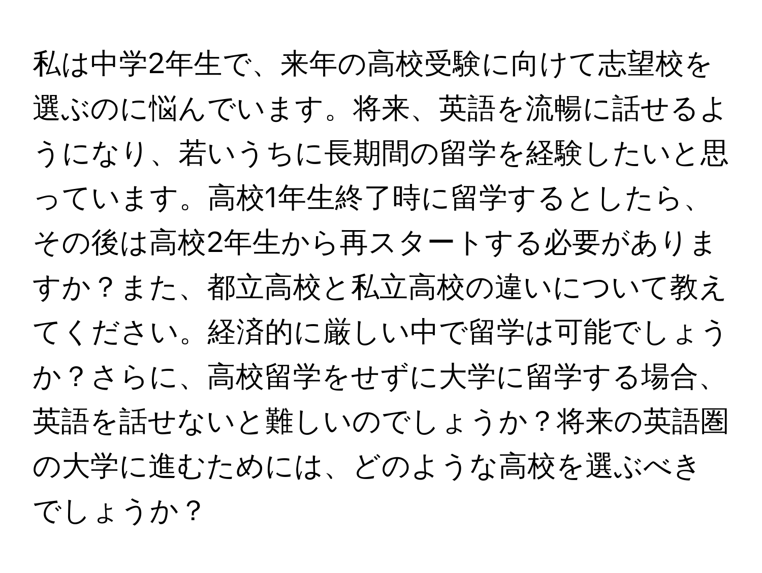 私は中学2年生で、来年の高校受験に向けて志望校を選ぶのに悩んでいます。将来、英語を流暢に話せるようになり、若いうちに長期間の留学を経験したいと思っています。高校1年生終了時に留学するとしたら、その後は高校2年生から再スタートする必要がありますか？また、都立高校と私立高校の違いについて教えてください。経済的に厳しい中で留学は可能でしょうか？さらに、高校留学をせずに大学に留学する場合、英語を話せないと難しいのでしょうか？将来の英語圏の大学に進むためには、どのような高校を選ぶべきでしょうか？