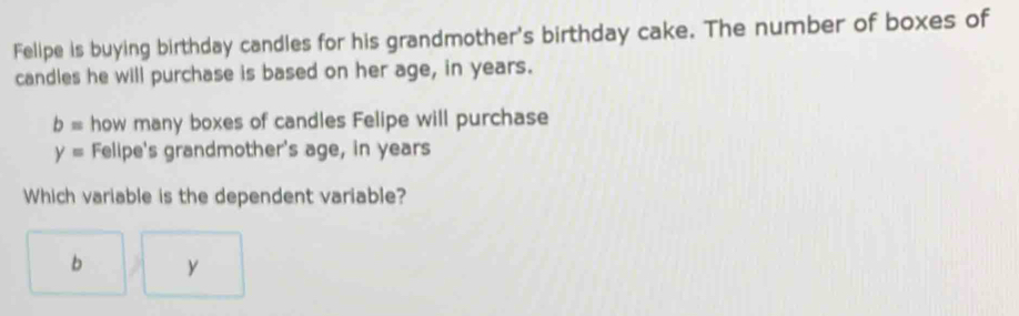 Felipe is buying birthday candles for his grandmother's birthday cake. The number of boxes of
candles he will purchase is based on her age, in years.
b= how many boxes of candles Felipe will purchase
y= Felipe's grandmother's age, in years
Which variable is the dependent variable?
b y