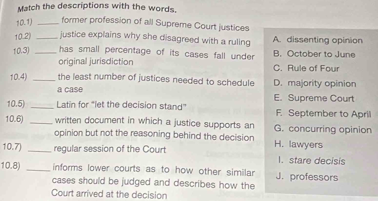 Match the descriptions with the words.
10.1) _former profession of all Supreme Court justices
10.2) _justice explains why she disagreed with a ruling A. dissenting opinion
10.3) _has small percentage of its cases fall under B. October to June
original jurisdiction C. Rule of Four
10.4) _the least number of justices needed to schedule D. majority opinion
a case E. Supreme Court
10.5) _Latin for “let the decision stand” F. September to April
10.6) _written document in which a justice supports an G. concurring opinion
opinion but not the reasoning behind the decision H. lawyers
10.7) _regular session of the Court
I. stare decisis
10.8) _informs lower courts as to how other similar J. professors
cases should be judged and describes how the
Court arrived at the decision