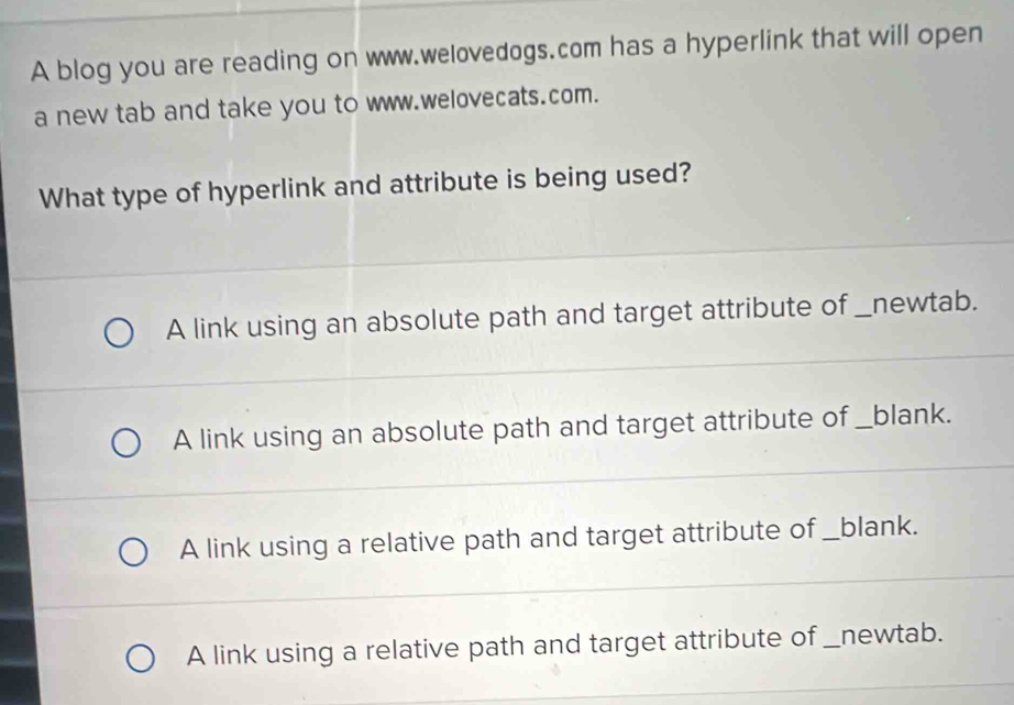 A blog you are reading on www.welovedogs.com has a hyperlink that will open
a new tab and take you to www.welovecats.com.
What type of hyperlink and attribute is being used?
A link using an absolute path and target attribute of _newtab.
A link using an absolute path and target attribute of _blank.
A link using a relative path and target attribute of _blank.
A link using a relative path and target attribute of _newtab.