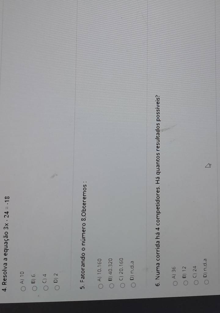 Resolva a equação 3x· 24=· 18
A) 10
B) 6
C) 4
D) 2
5. Fatorando o número 8,Obteremos :
A) 10.160
B) 40.320
C) 20.160
D) n.d.a
6. Numa corrida há 4 competidores. Há quantos resultados possíveis?
A) 36
B) 12
C) 24
D) n.d.a