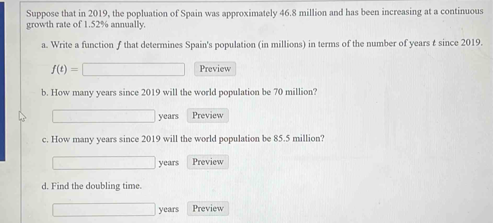 Suppose that in 2019, the popluation of Spain was approximately 46.8 million and has been increasing at a continuous 
growth rate of 1.52% annually. 
a. Write a function f that determines Spain's population (in millions) in terms of the number of years t since 2019. 
□
f(t)=□ Preview 
b. How many years since 2019 will the world population be 70 million?
□ years Preview 
c. How many years since 2019 will the world population be 85.5 million? 
0... □  years Preview 
d. Find the doubling time.
years Preview