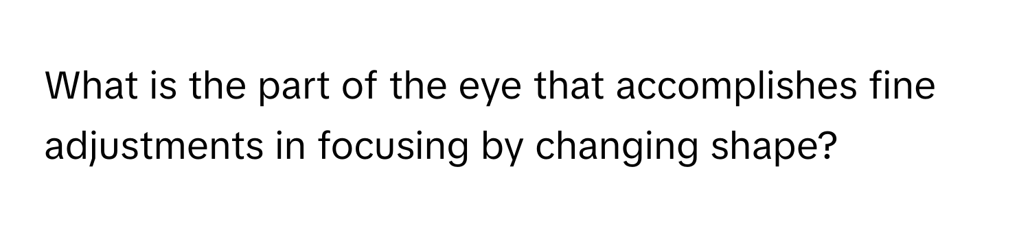 What is the part of the eye that accomplishes fine adjustments in focusing by changing shape?