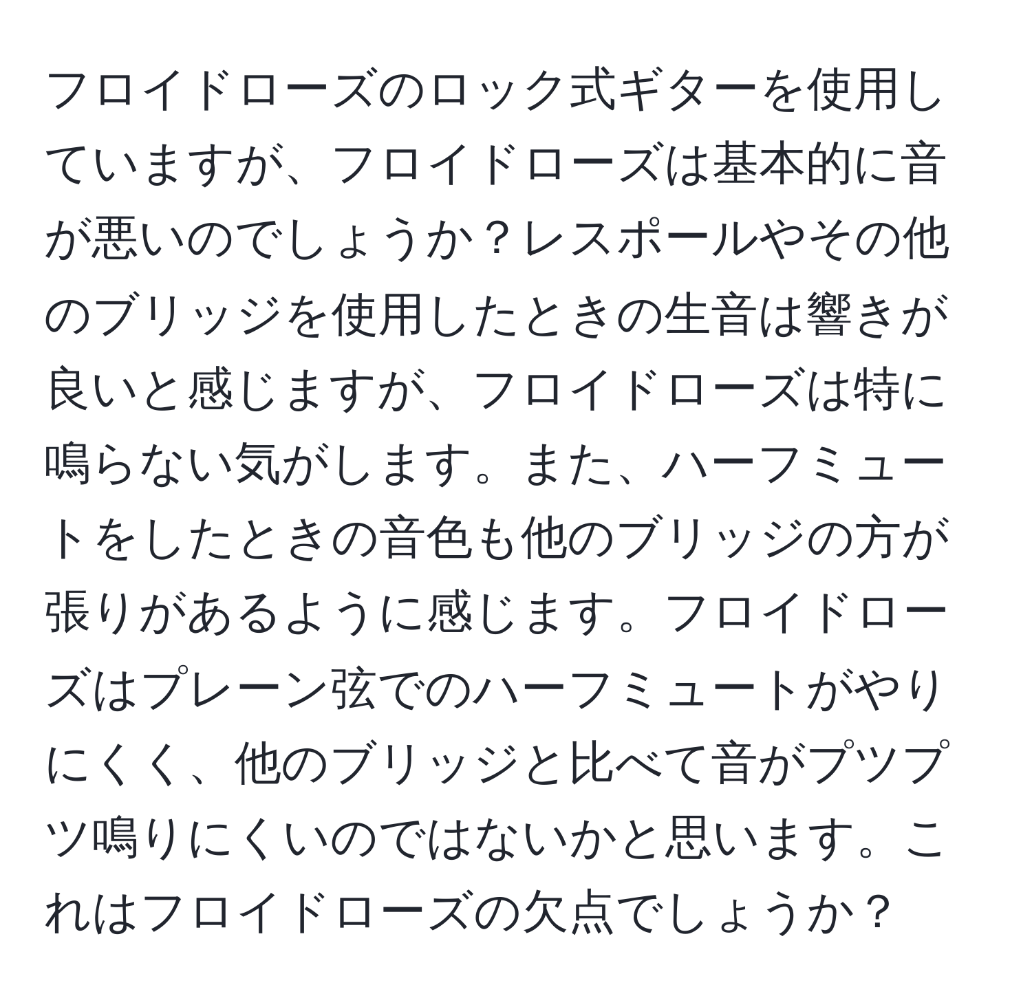 フロイドローズのロック式ギターを使用していますが、フロイドローズは基本的に音が悪いのでしょうか？レスポールやその他のブリッジを使用したときの生音は響きが良いと感じますが、フロイドローズは特に鳴らない気がします。また、ハーフミュートをしたときの音色も他のブリッジの方が張りがあるように感じます。フロイドローズはプレーン弦でのハーフミュートがやりにくく、他のブリッジと比べて音がプツプツ鳴りにくいのではないかと思います。これはフロイドローズの欠点でしょうか？